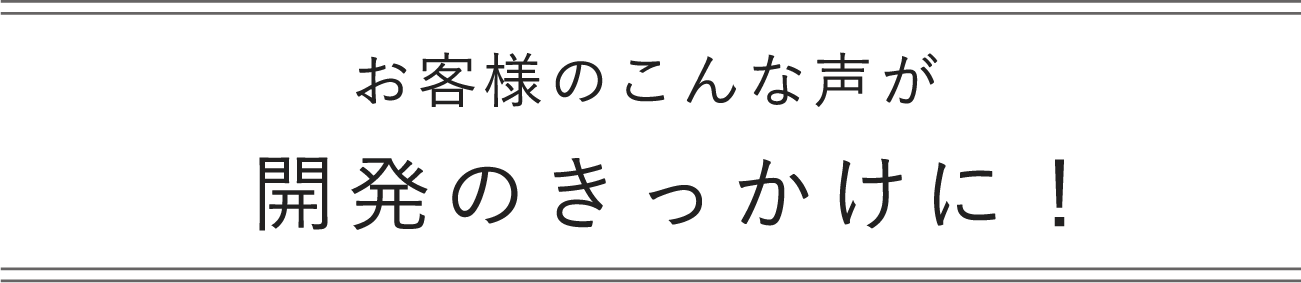 お客さまのこんな声が開発のきっかけに！