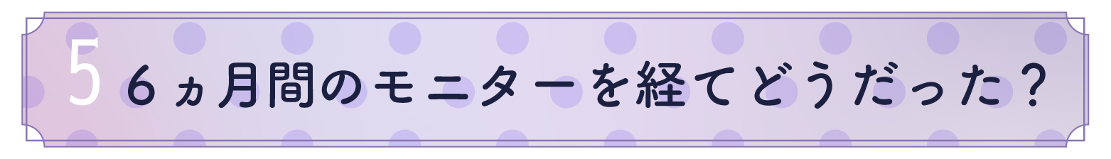 5.6ヶ月間のモニターを経てどうだった?